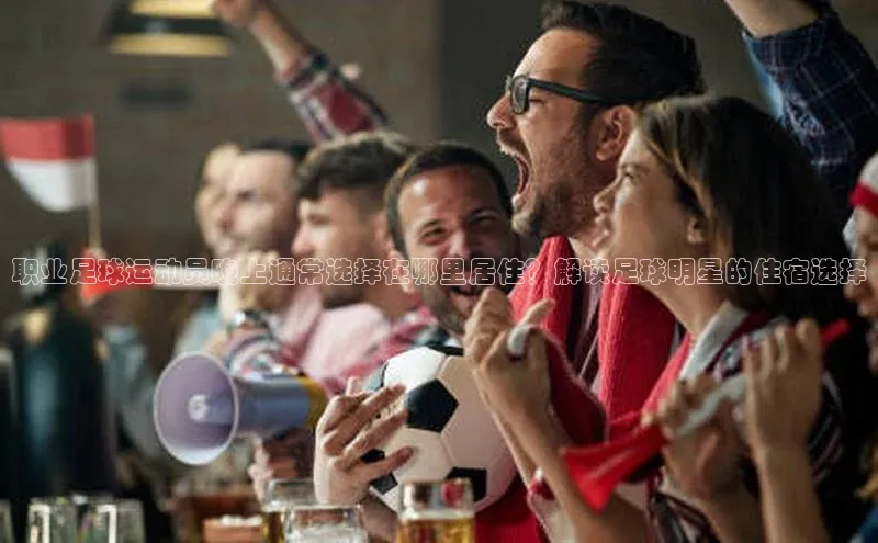 贝博bb平台体育正规吗文心一言职业足球运动员晚上通常选择在哪里居住？解读足球明星的住宿选择
