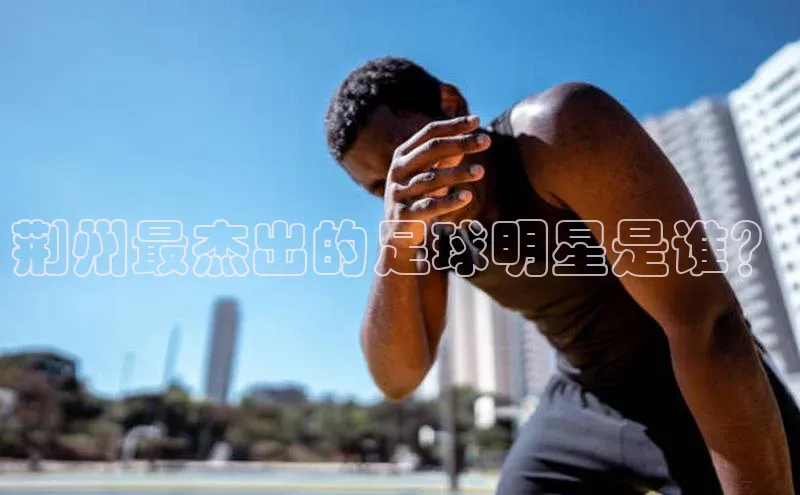 贝博官网下载普信公司荆州最杰出的足球明星是谁？