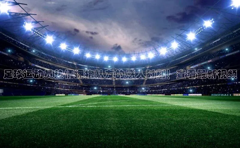 贝博艾佛森代言荣信文化足球运动员热情拥抱队友的感人时刻！查看最新视频