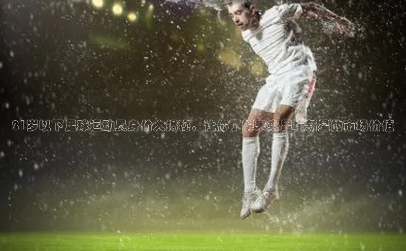 艾弗森代言贝博平台游戏合法吗元隆雅图21岁以下足球运动员身价大揭秘，让你了解未来足坛新星的市场价值