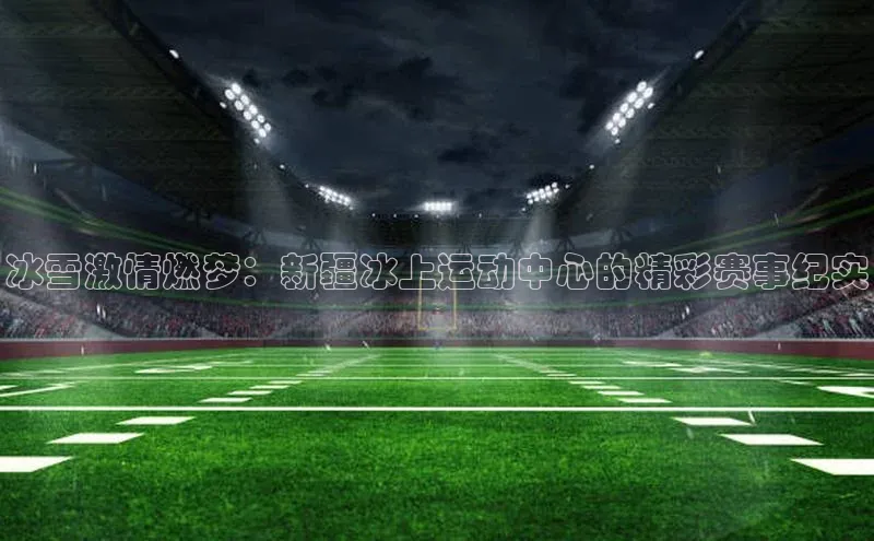 冰雪激情燃梦：新疆冰上运动中心的精彩赛事纪实