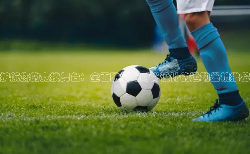 护航您的竞技舞台：全面防护与时尚设计的运动墨镜推荐