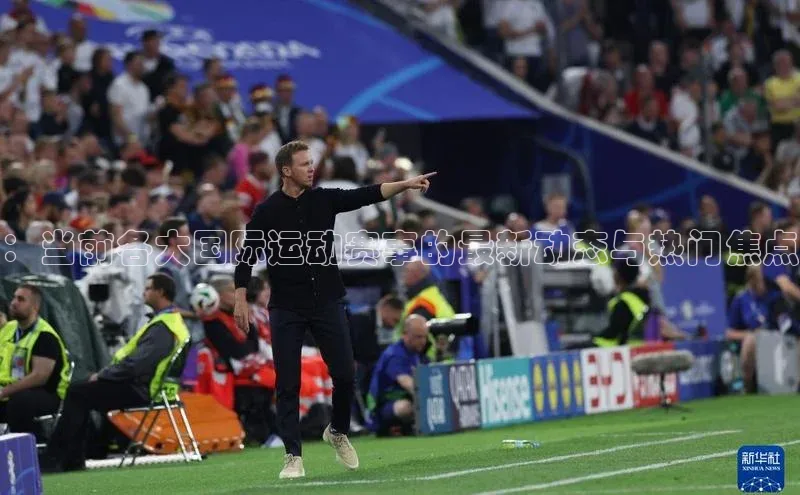：当前各大国际运动赛事的最新动态与热门焦点