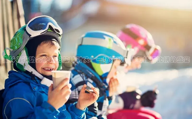 吉林省运动会的精彩篮球对决：一场团队协作与技巧比拼的盛宴