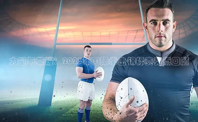 力量与荣耀：2023年国际拳击锦标赛亮点回顾