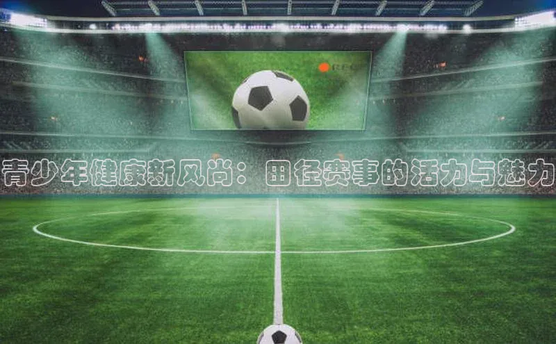 青少年健康新风尚：田径赛事的活力与魅力