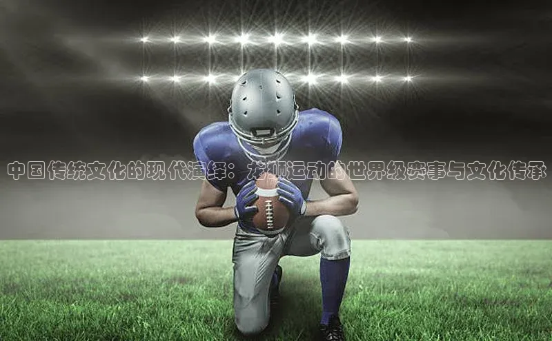 中国传统文化的现代演绎：龙狮运动的世界级赛事与文化传承